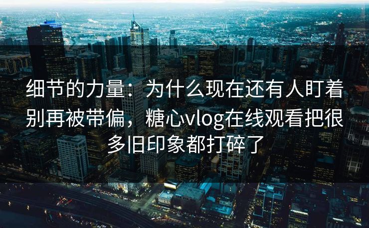 细节的力量：为什么现在还有人盯着别再被带偏，糖心vlog在线观看把很多旧印象都打碎了
