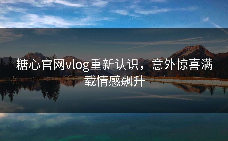 糖心官网vlog重新认识，意外惊喜满载情感飙升