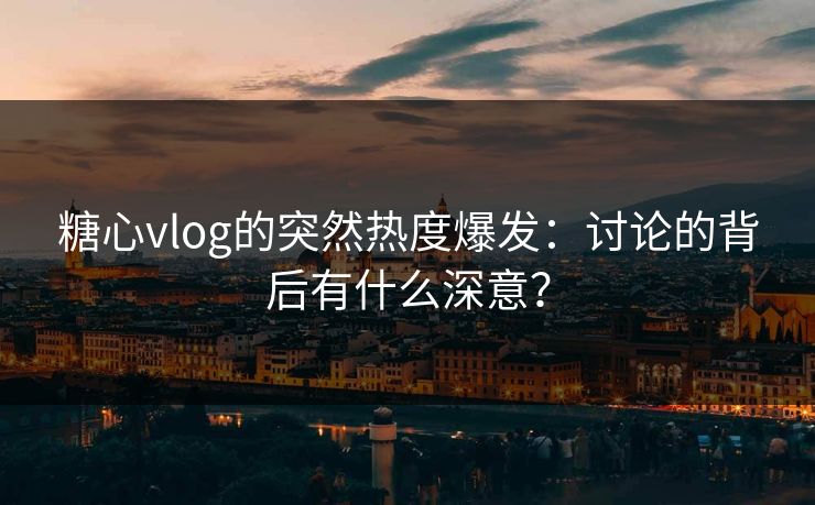 糖心vlog的突然热度爆发：讨论的背后有什么深意？